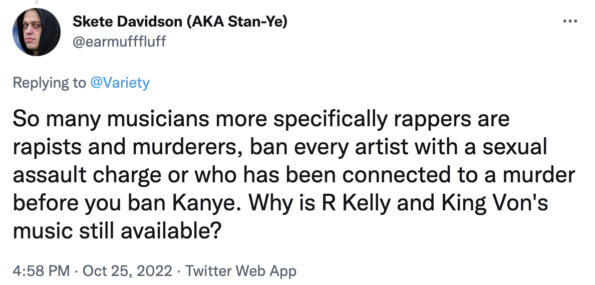 So many musicians more specifically rappers are rapists and murderers, ban every artist with a sexual assault charge or who has been connected to a murder before you ban Kanye. Why is R Kelly and King Von's music still available?